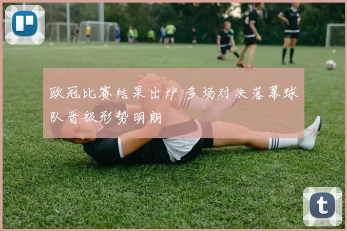 欧冠比赛结果出炉 多场对决落幕球队晋级形势明朗