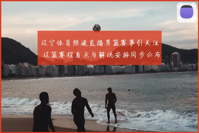 辽宁体育频道直播男篮赛事引关注 辽篮赛程看点与解说安排同步公布