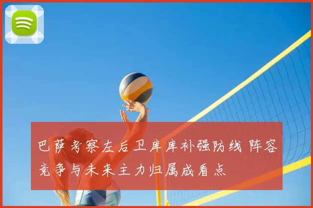 巴萨考察左后卫库库补强防线 阵容竞争与未来主力归属成看点