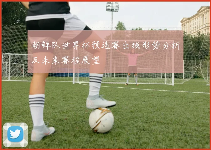 朝鲜队世界杯预选赛出线形势分析及未来赛程展望