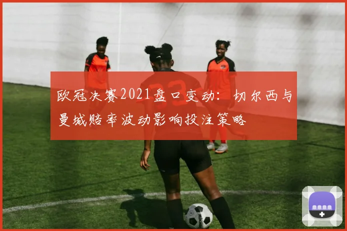 欧冠决赛2021盘口变动：切尔西与曼城赔率波动影响投注策略