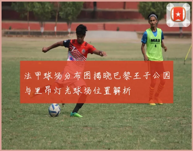 法甲球场分布图揭晓巴黎王子公园与里昂灯光球场位置解析