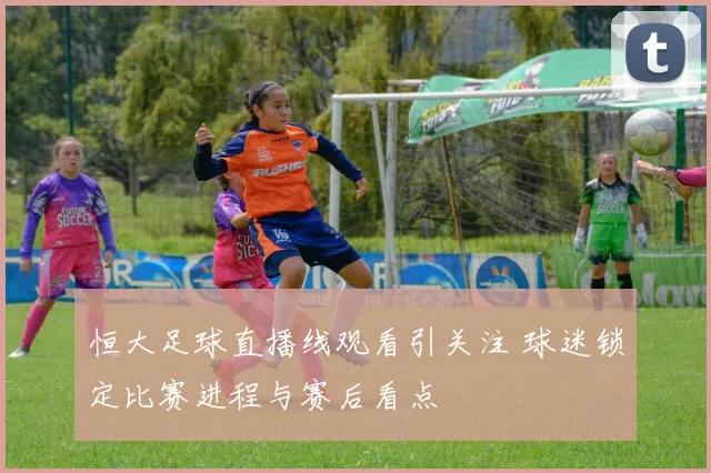 恒大足球直播线观看引关注 球迷锁定比赛进程与赛后看点