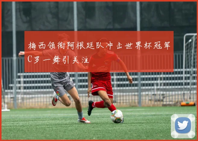 梅西领衔阿根廷队冲击世界杯冠军C罗一舞引关注