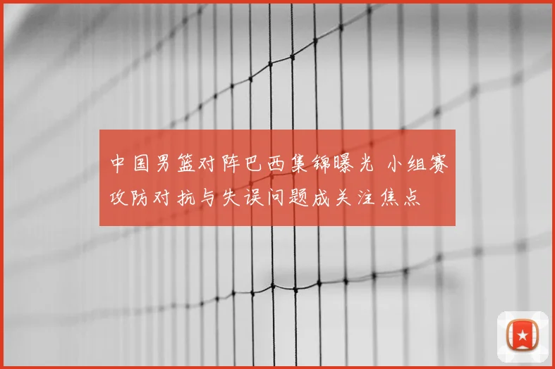 中国男篮对阵巴西集锦曝光 小组赛攻防对抗与失误问题成关注焦点