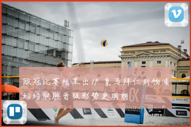 欧冠比赛结果出炉 皇马拜仁利物浦纷纷取胜晋级形势更明朗