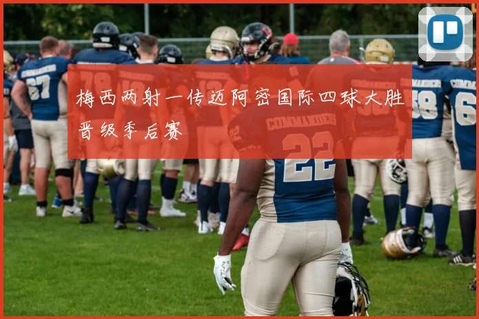 梅西两射一传迈阿密国际四球大胜晋级季后赛