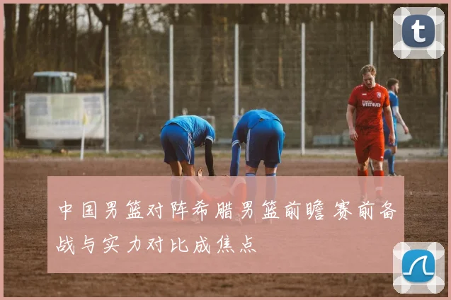 中国男篮对阵希腊男篮前瞻 赛前备战与实力对比成焦点