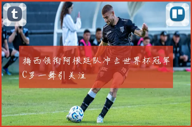 梅西领衔阿根廷队冲击世界杯冠军C罗一舞引关注