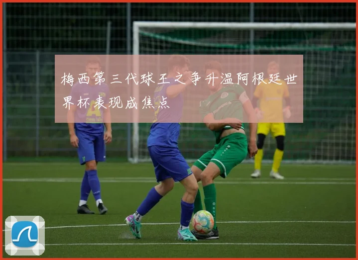 梅西第三代球王之争升温阿根廷世界杯表现成焦点