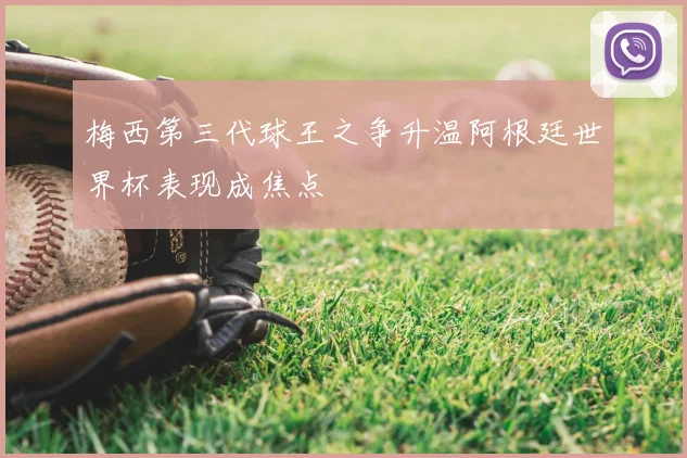 梅西第三代球王之争升温阿根廷世界杯表现成焦点