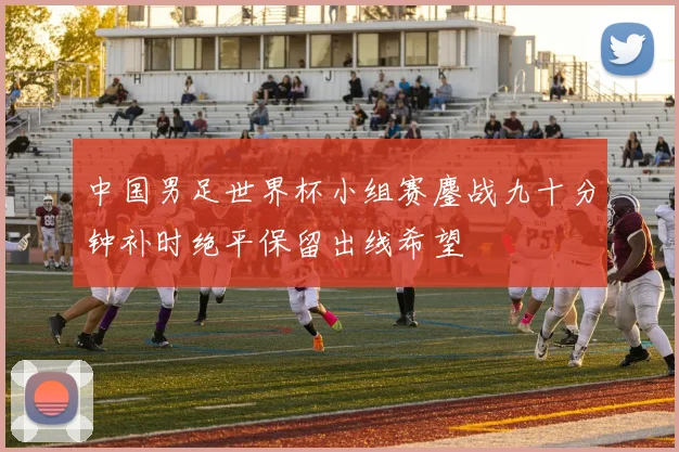 中国男足世界杯小组赛鏖战九十分钟补时绝平保留出线希望