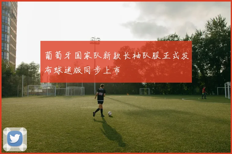 葡萄牙国家队新款长袖队服正式发布球迷版同步上市