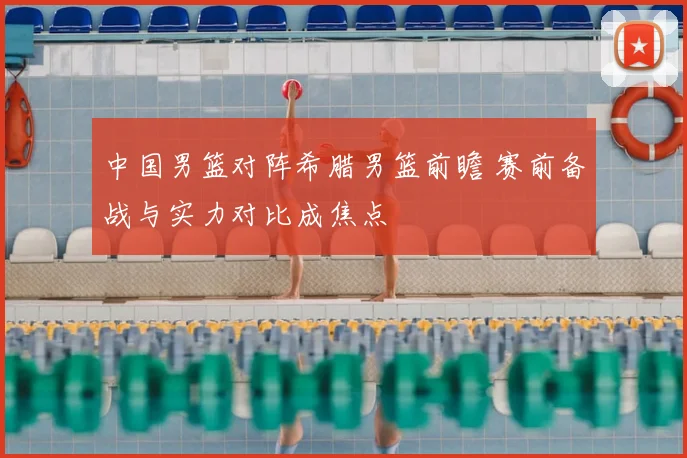 中国男篮对阵希腊男篮前瞻 赛前备战与实力对比成焦点