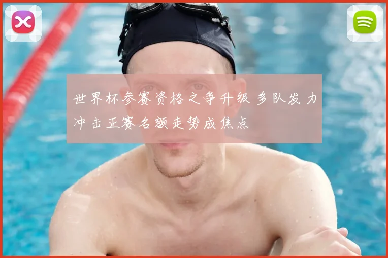 世界杯参赛资格之争升级 多队发力冲击正赛名额走势成焦点