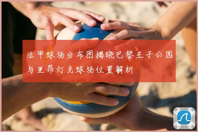 法甲球场分布图揭晓巴黎王子公园与里昂灯光球场位置解析
