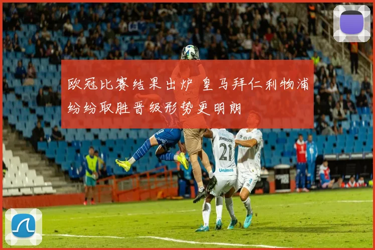 欧冠比赛结果出炉 皇马拜仁利物浦纷纷取胜晋级形势更明朗