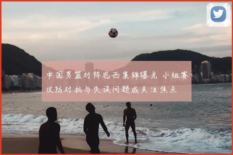 中国男篮对阵巴西集锦曝光 小组赛攻防对抗与失误问题成关注焦点