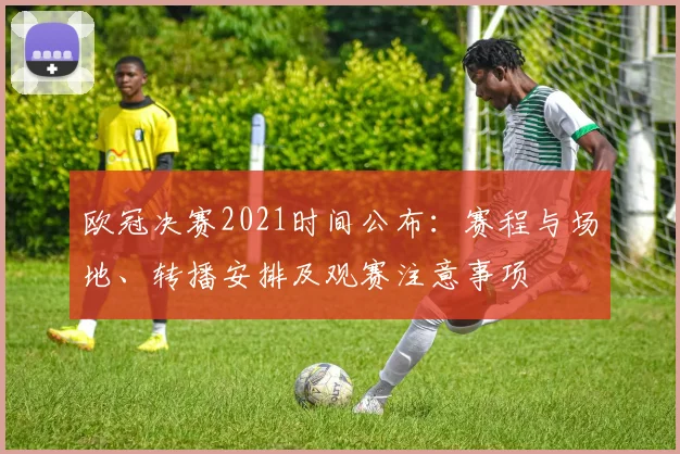 欧冠决赛2021时间公布：赛程与场地、转播安排及观赛注意事项
