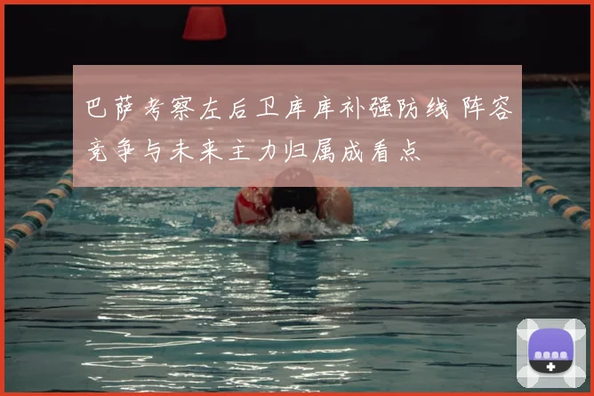 巴萨考察左后卫库库补强防线 阵容竞争与未来主力归属成看点