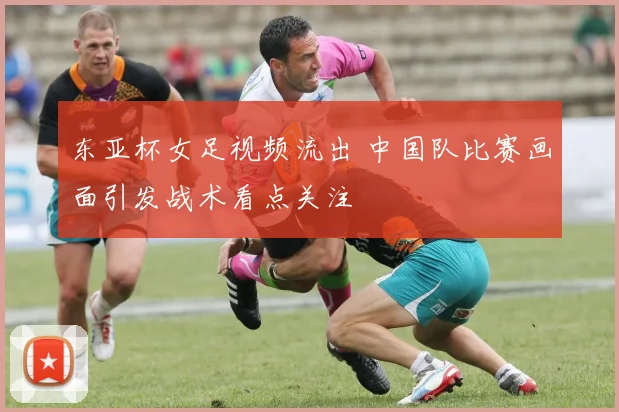 东亚杯女足视频流出 中国队比赛画面引发战术看点关注