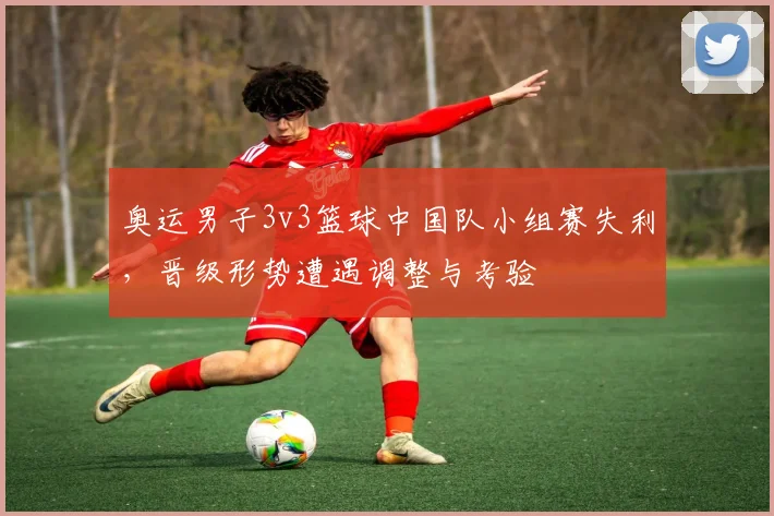 奥运男子3v3篮球中国队小组赛失利，晋级形势遭遇调整与考验