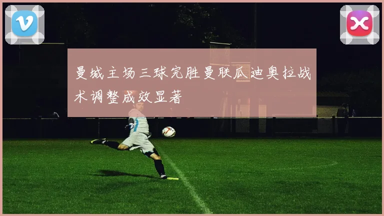 曼城主场三球完胜曼联瓜迪奥拉战术调整成效显著