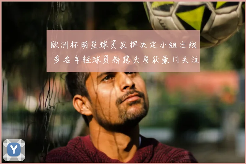 欧洲杯明星球员发挥决定小组出线 多名年轻球员崭露头角获豪门关注